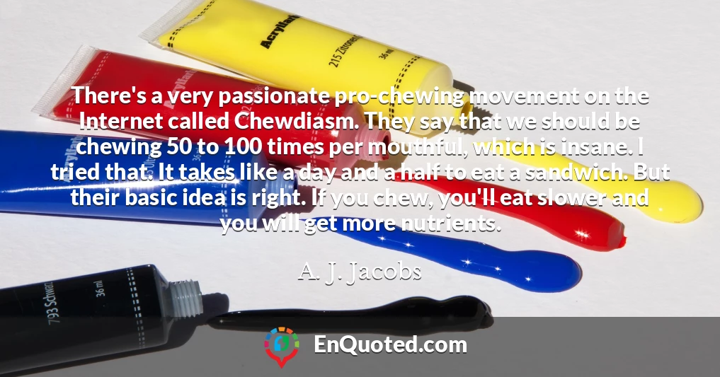 There's a very passionate pro-chewing movement on the Internet called Chewdiasm. They say that we should be chewing 50 to 100 times per mouthful, which is insane. I tried that. It takes like a day and a half to eat a sandwich. But their basic idea is right. If you chew, you'll eat slower and you will get more nutrients.