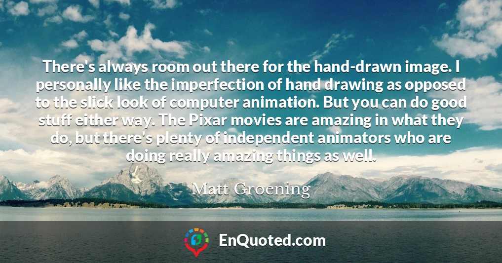 There's always room out there for the hand-drawn image. I personally like the imperfection of hand drawing as opposed to the slick look of computer animation. But you can do good stuff either way. The Pixar movies are amazing in what they do, but there's plenty of independent animators who are doing really amazing things as well.