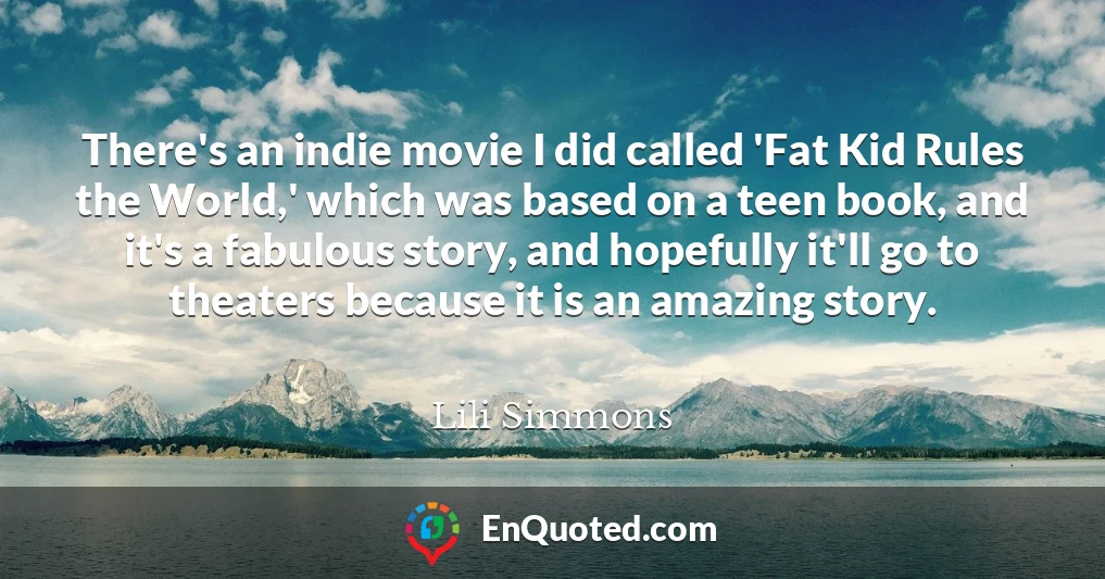 There's an indie movie I did called 'Fat Kid Rules the World,' which was based on a teen book, and it's a fabulous story, and hopefully it'll go to theaters because it is an amazing story.