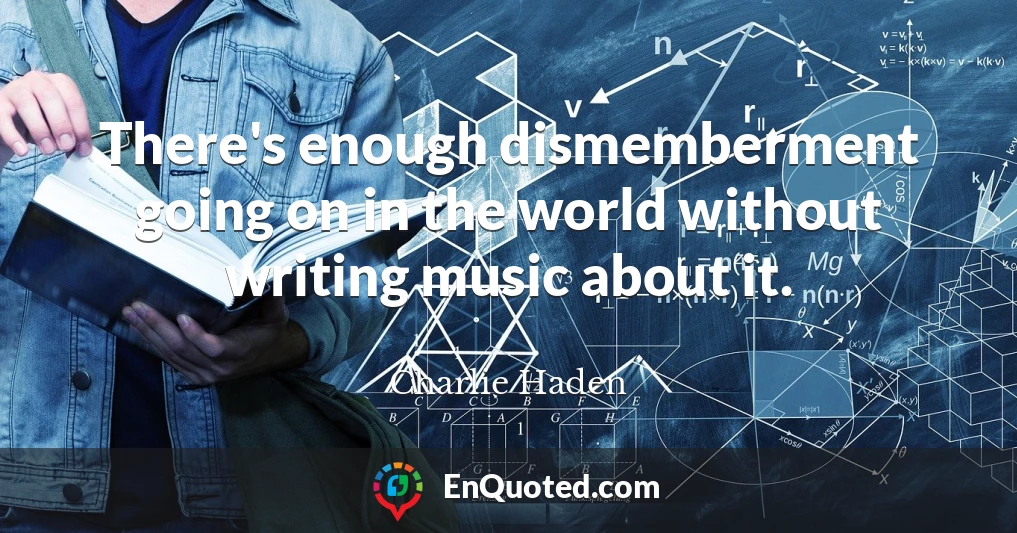There's enough dismemberment going on in the world without writing music about it.