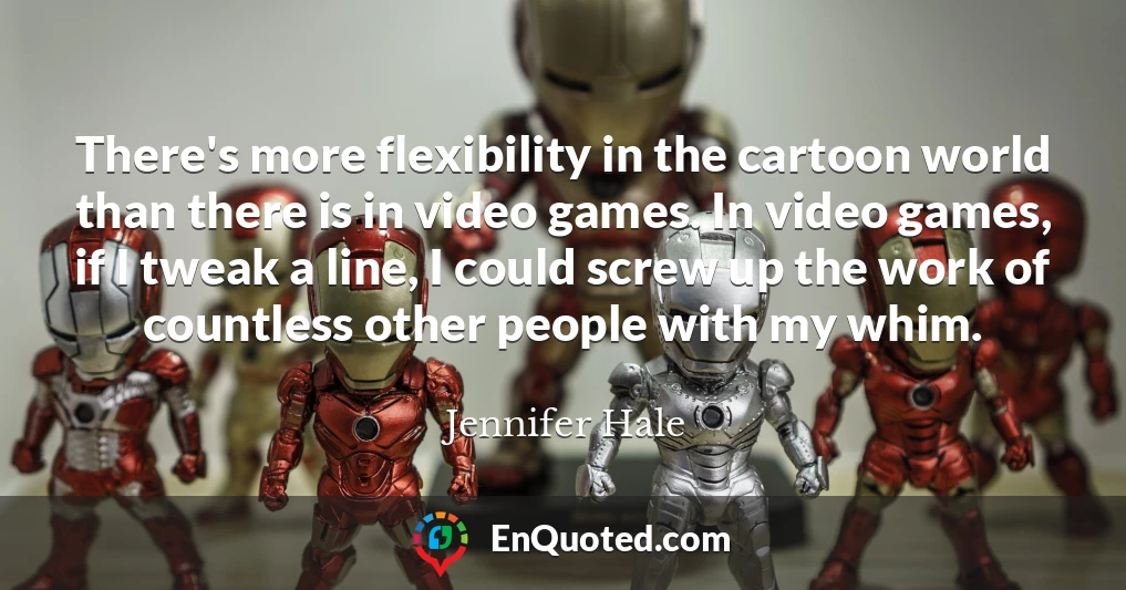 There's more flexibility in the cartoon world than there is in video games. In video games, if I tweak a line, I could screw up the work of countless other people with my whim.