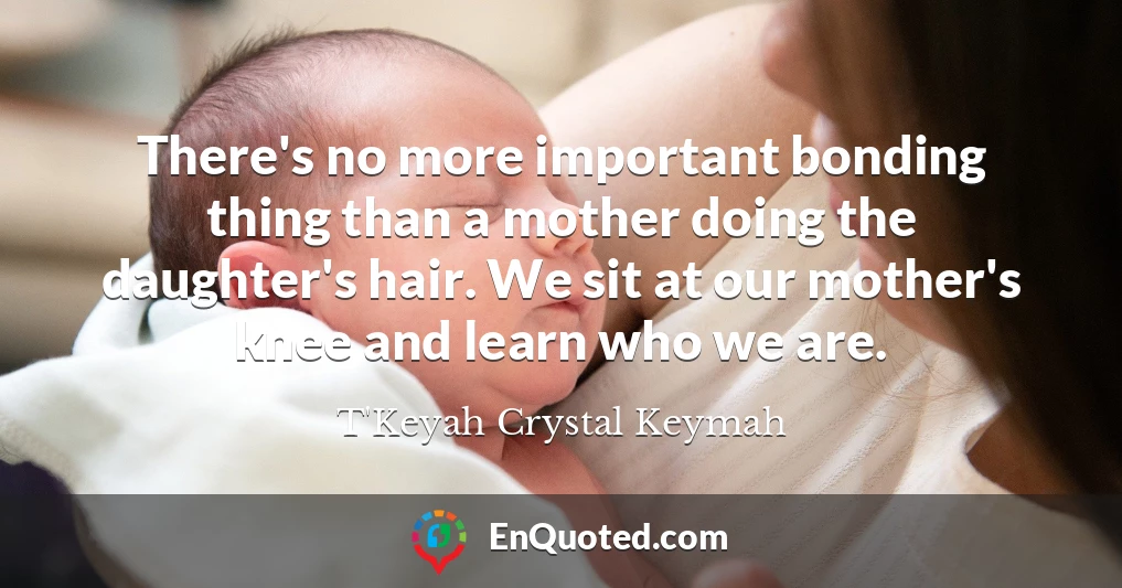 There's no more important bonding thing than a mother doing the daughter's hair. We sit at our mother's knee and learn who we are.