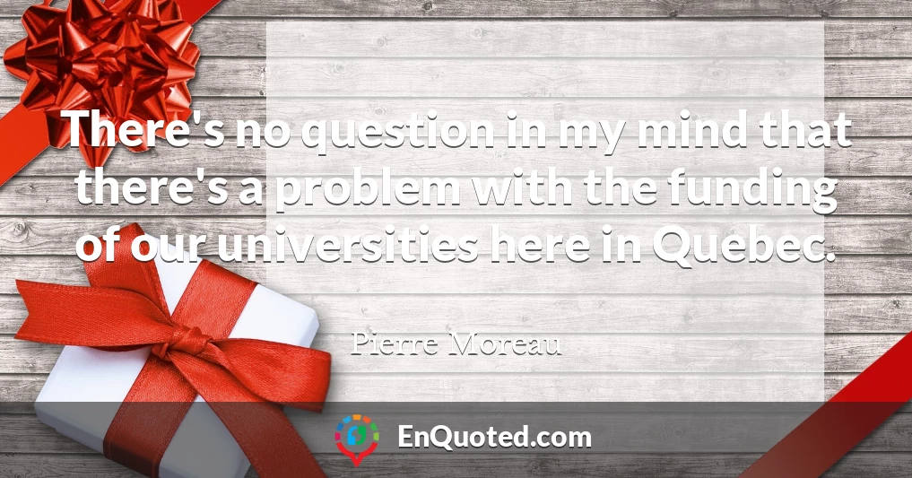 There's no question in my mind that there's a problem with the funding of our universities here in Quebec.