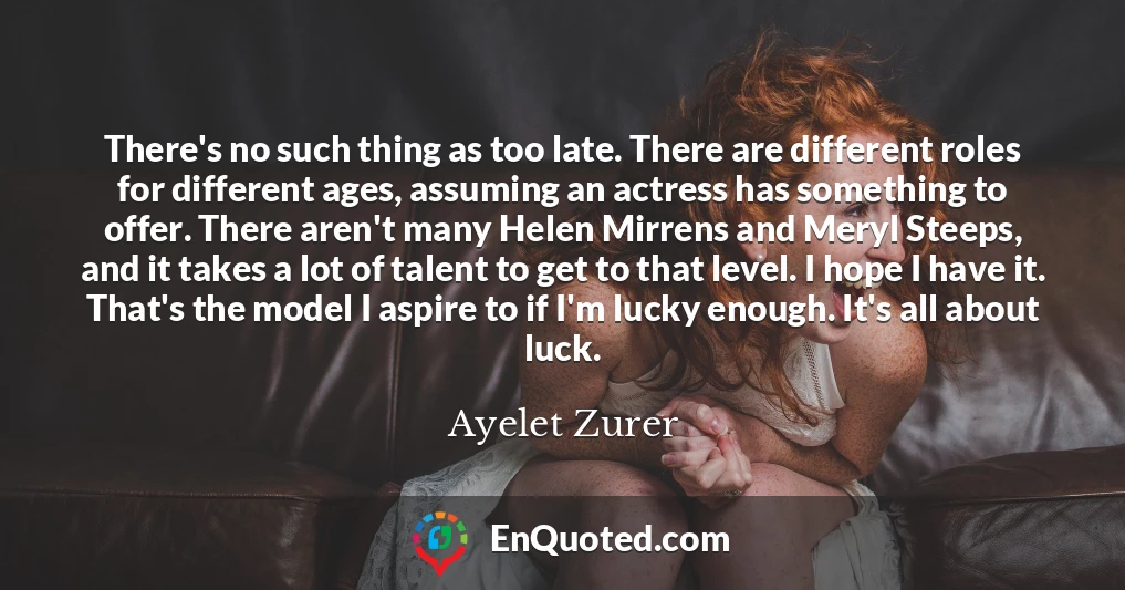 There's no such thing as too late. There are different roles for different ages, assuming an actress has something to offer. There aren't many Helen Mirrens and Meryl Steeps, and it takes a lot of talent to get to that level. I hope I have it. That's the model I aspire to if I'm lucky enough. It's all about luck.