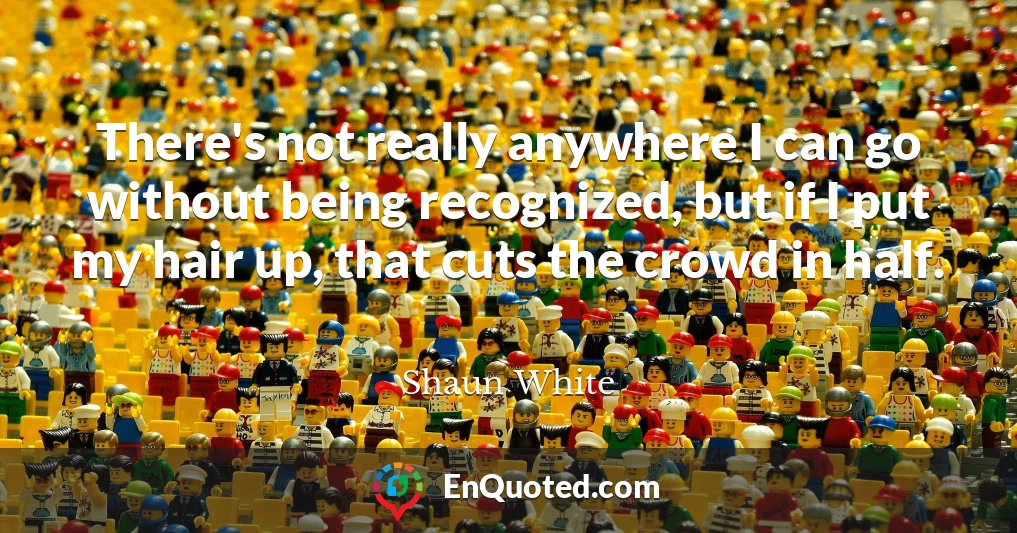 There's not really anywhere I can go without being recognized, but if I put my hair up, that cuts the crowd in half. There's not really anywhere I can go without being recognized, but if I put my hair up, that cuts the crowd in half.