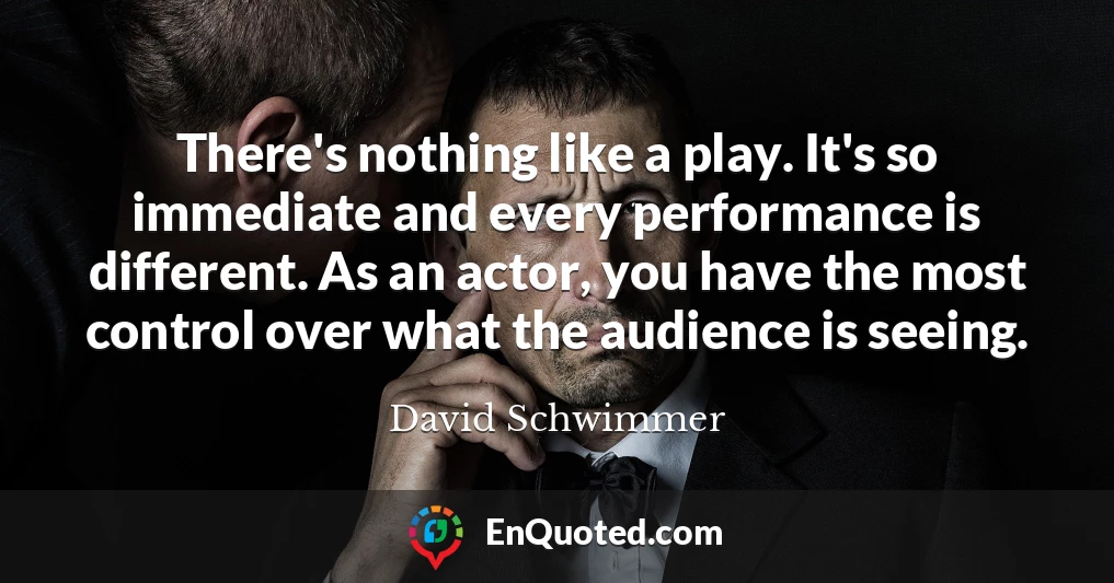 There's nothing like a play. It's so immediate and every performance is different. As an actor, you have the most control over what the audience is seeing.