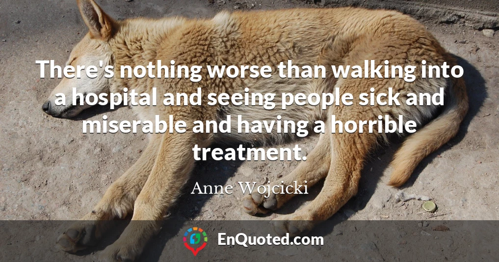 There's nothing worse than walking into a hospital and seeing people sick and miserable and having a horrible treatment.