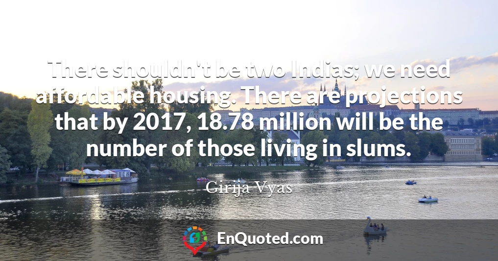 There shouldn't be two Indias; we need affordable housing. There are projections that by 2017, 18.78 million will be the number of those living in slums.