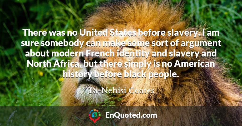 There was no United States before slavery. I am sure somebody can make some sort of argument about modern French identity and slavery and North Africa, but there simply is no American history before black people.