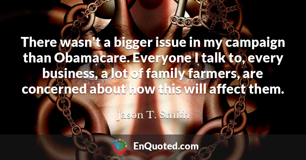 There wasn't a bigger issue in my campaign than Obamacare. Everyone I talk to, every business, a lot of family farmers, are concerned about how this will affect them.
