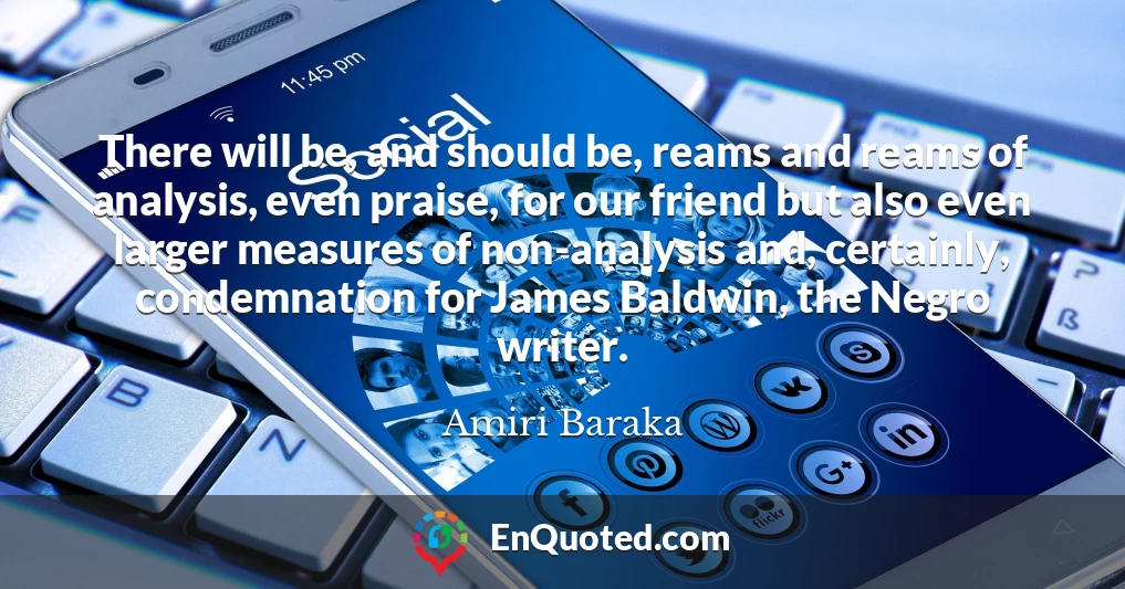 There will be, and should be, reams and reams of analysis, even praise, for our friend but also even larger measures of non-analysis and, certainly, condemnation for James Baldwin, the Negro writer.
