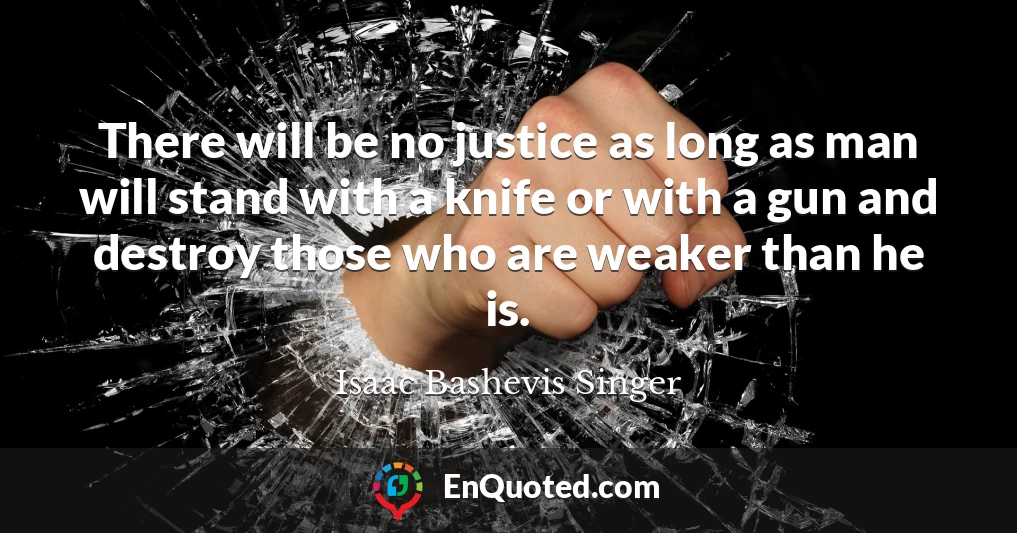 There will be no justice as long as man will stand with a knife or with a gun and destroy those who are weaker than he is.