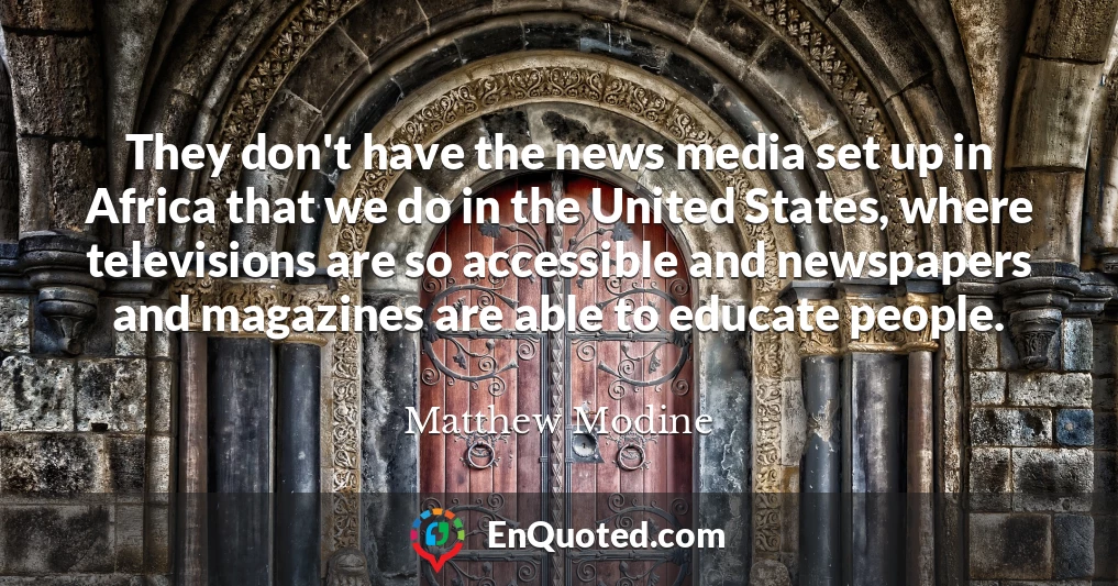 They don't have the news media set up in Africa that we do in the United States, where televisions are so accessible and newspapers and magazines are able to educate people.