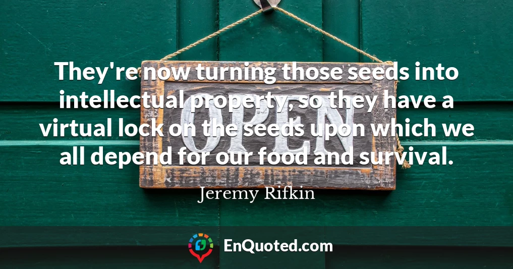 They're now turning those seeds into intellectual property, so they have a virtual lock on the seeds upon which we all depend for our food and survival.