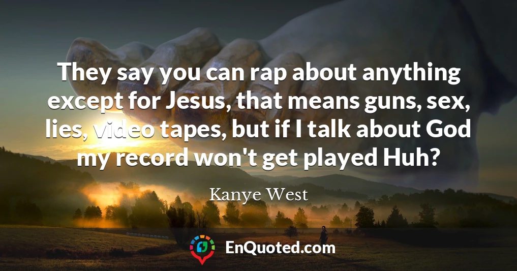 They say you can rap about anything except for Jesus, that means guns, sex, lies, video tapes, but if I talk about God my record won't get played Huh?