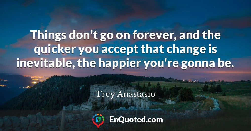 Things don't go on forever, and the quicker you accept that change is inevitable, the happier you're gonna be.