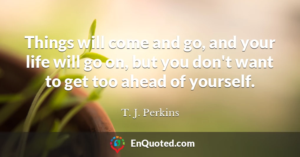 Things will come and go, and your life will go on, but you don't want to get too ahead of yourself.