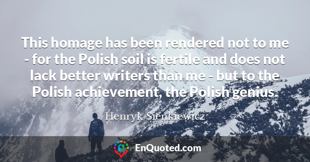 This homage has been rendered not to me - for the Polish soil is fertile and does not lack better writers than me - but to the Polish achievement, the Polish genius.