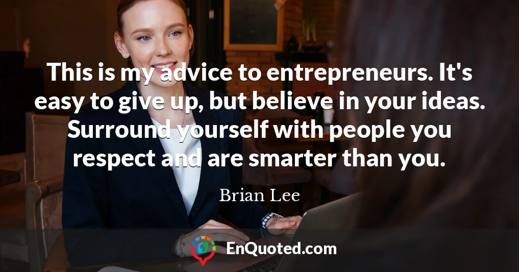 This is my advice to entrepreneurs. It's easy to give up, but believe in your ideas. Surround yourself with people you respect and are smarter than you.