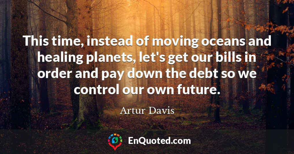 This time, instead of moving oceans and healing planets, let's get our bills in order and pay down the debt so we control our own future.