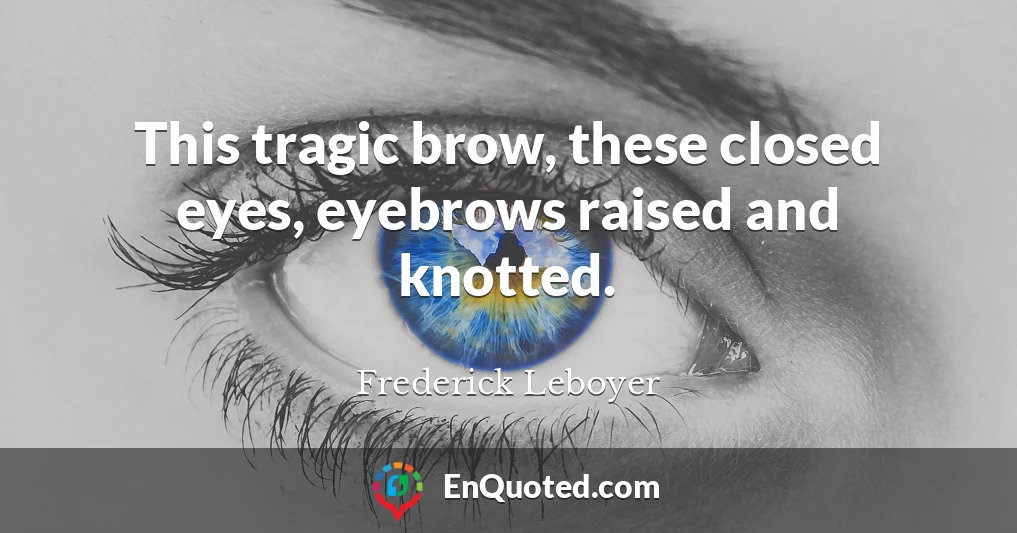 This tragic brow, these closed eyes, eyebrows raised and knotted.