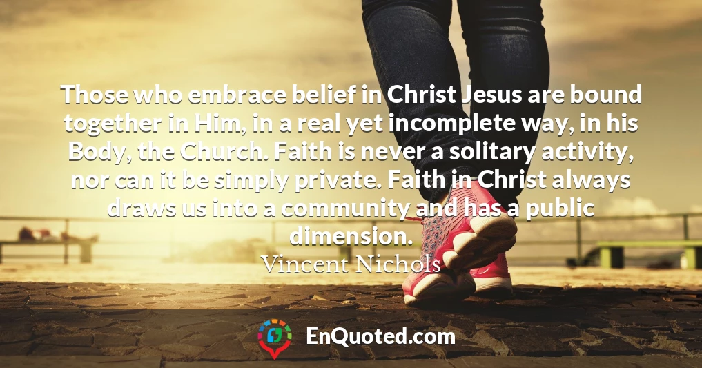 Those who embrace belief in Christ Jesus are bound together in Him, in a real yet incomplete way, in his Body, the Church. Faith is never a solitary activity, nor can it be simply private. Faith in Christ always draws us into a community and has a public dimension. Those who embrace belief in Christ Jesus are bound together in Him, in a real yet incomplete way, in his Body, the Church. Faith is never a solitary activity, nor can it be simply private. Faith in Christ always draws us into a community and has a public dimension.