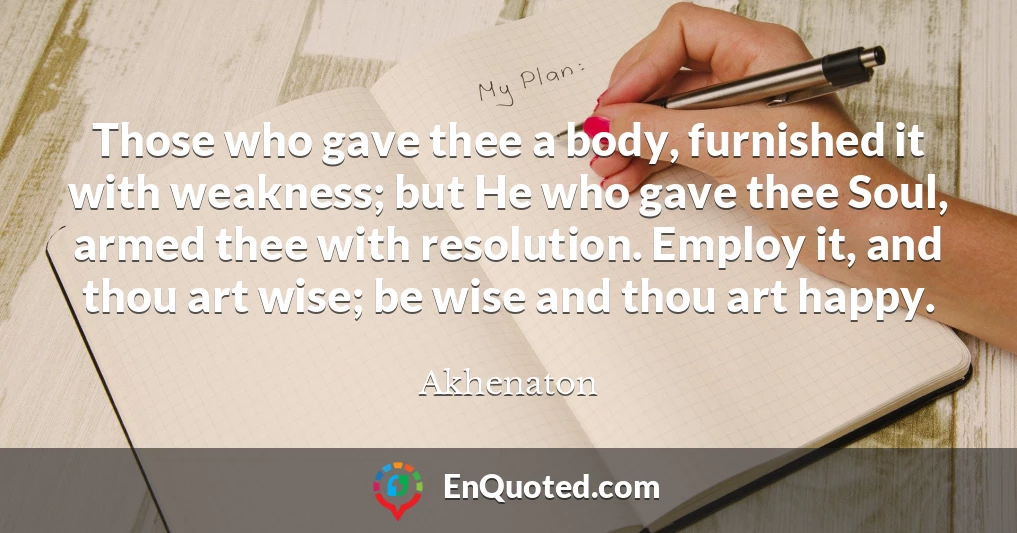 Those who gave thee a body, furnished it with weakness; but He who gave thee Soul, armed thee with resolution. Employ it, and thou art wise; be wise and thou art happy.