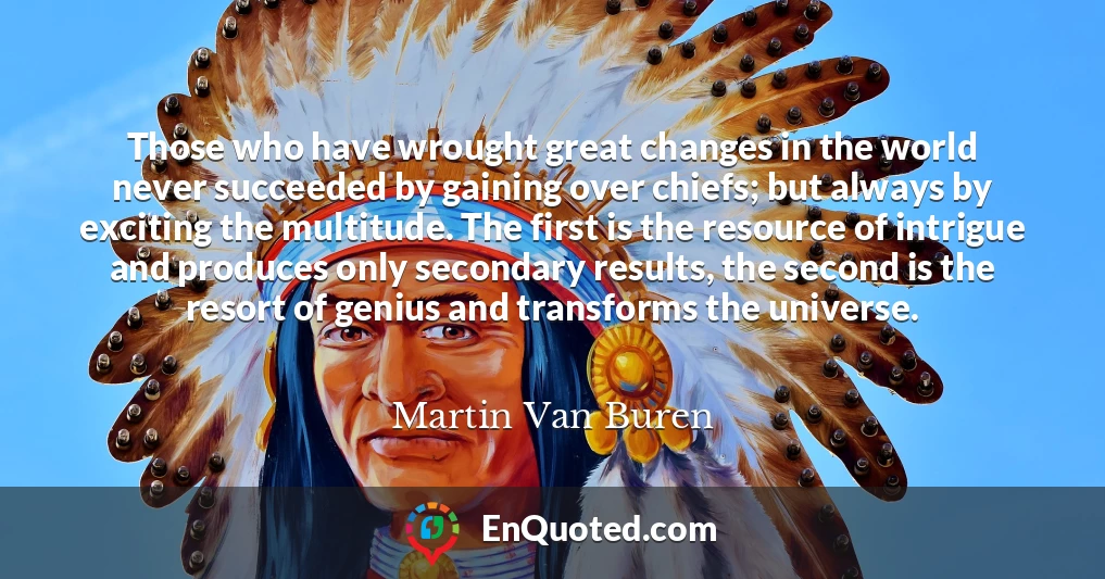 Those who have wrought great changes in the world never succeeded by gaining over chiefs; but always by exciting the multitude. The first is the resource of intrigue and produces only secondary results, the second is the resort of genius and transforms the universe.