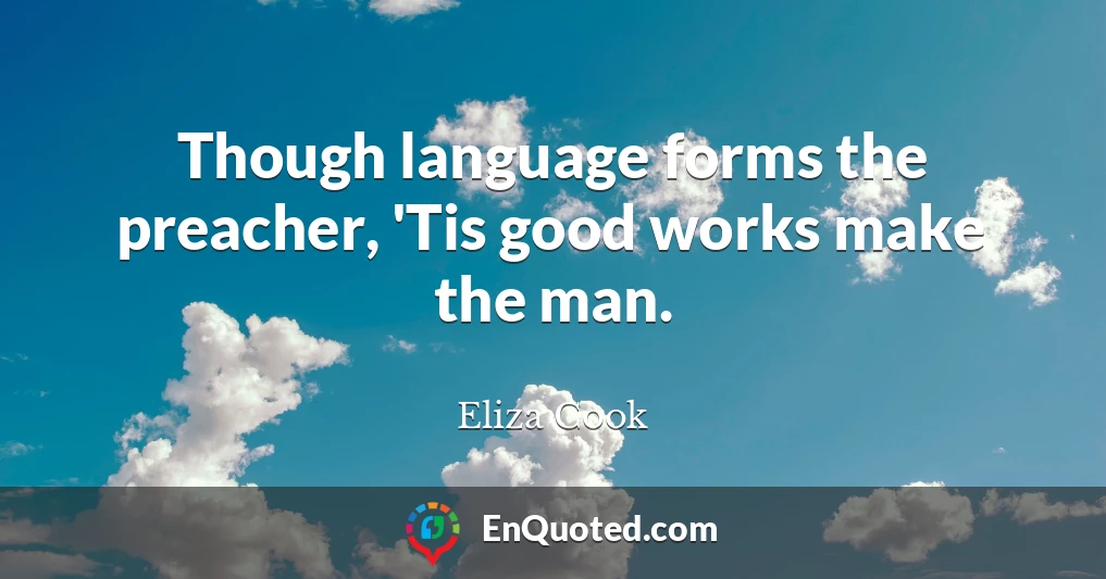 Though language forms the preacher, 'Tis good works make the man.