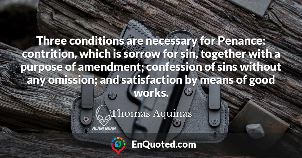 Three conditions are necessary for Penance: contrition, which is sorrow for sin, together with a purpose of amendment; confession of sins without any omission; and satisfaction by means of good works.