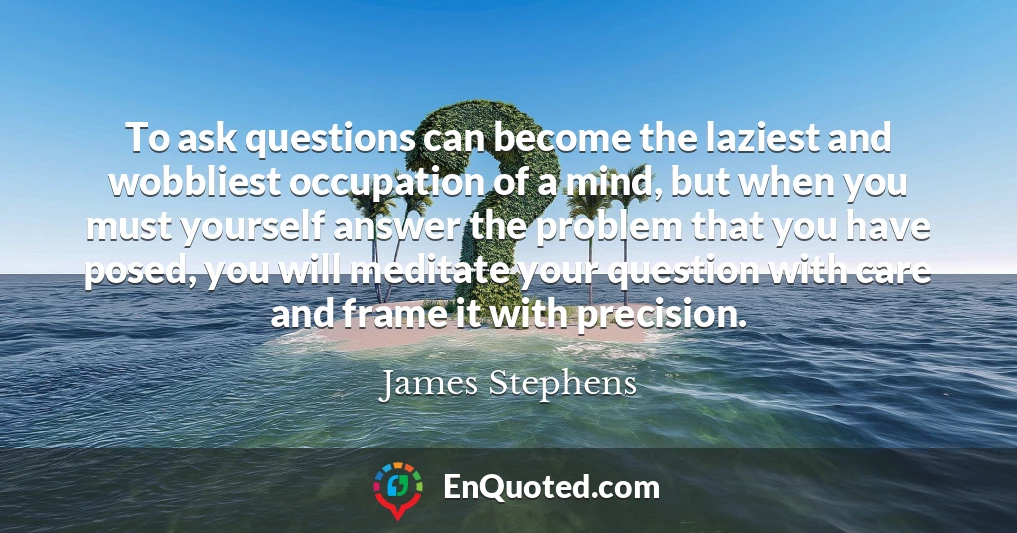 To ask questions can become the laziest and wobbliest occupation of a mind, but when you must yourself answer the problem that you have posed, you will meditate your question with care and frame it with precision.