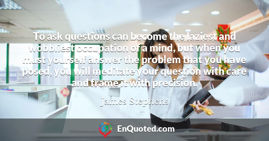 To ask questions can become the laziest and wobbliest occupation of a mind, but when you must yourself answer the problem that you have posed, you will meditate your question with care and frame it with precision.