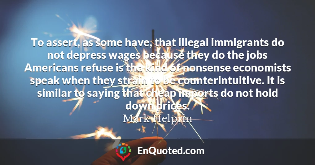 To assert, as some have, that illegal immigrants do not depress wages because they do the jobs Americans refuse is the kind of nonsense economists speak when they strain to be counterintuitive. It is similar to saying that cheap imports do not hold down prices.