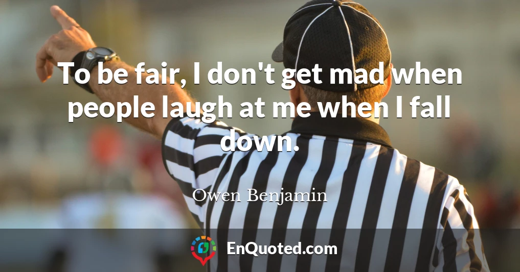 To be fair, I don't get mad when people laugh at me when I fall down.