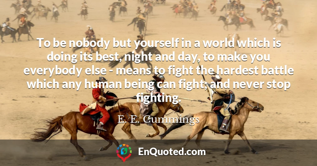 To be nobody but yourself in a world which is doing its best, night and day, to make you everybody else - means to fight the hardest battle which any human being can fight; and never stop fighting.