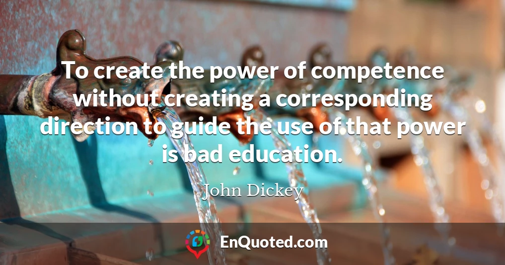 To create the power of competence without creating a corresponding direction to guide the use of that power is bad education.