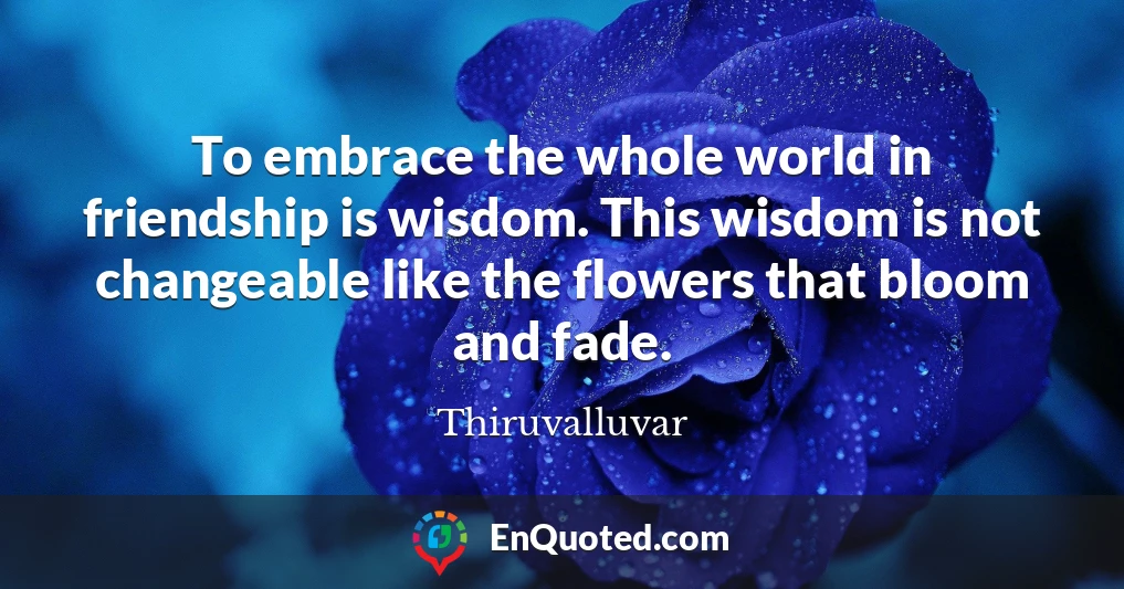 To embrace the whole world in friendship is wisdom. This wisdom is not changeable like the flowers that bloom and fade.