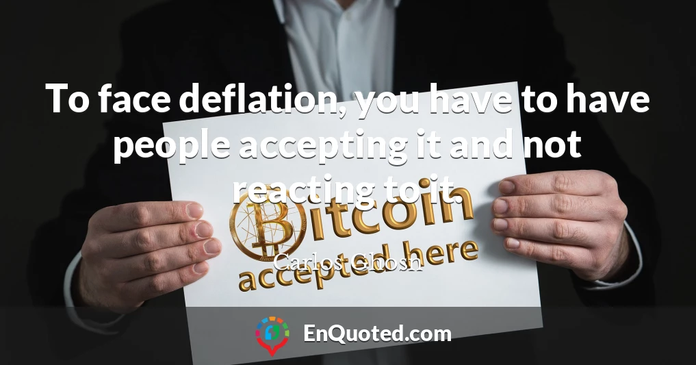To face deflation, you have to have people accepting it and not reacting to it.