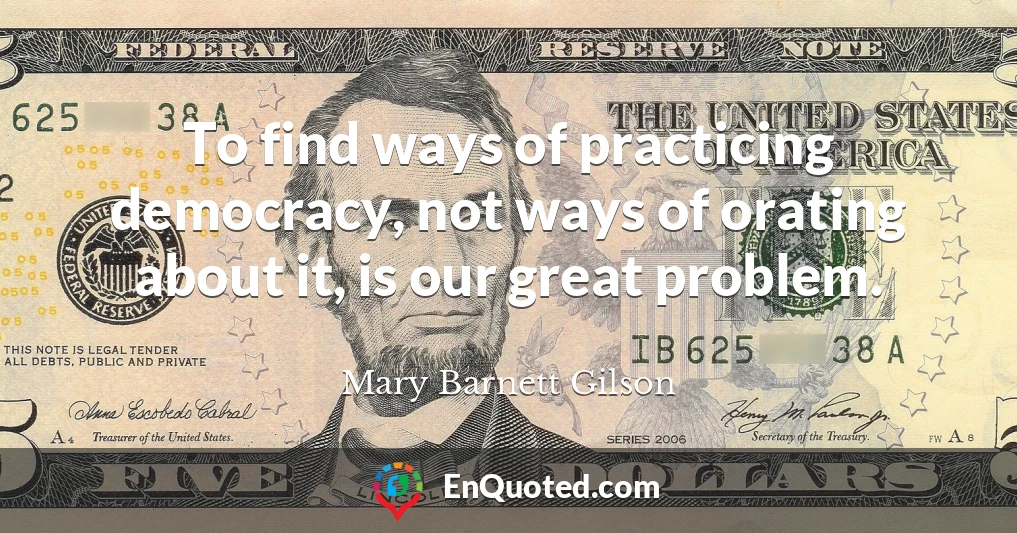 To find ways of practicing democracy, not ways of orating about it, is our great problem.