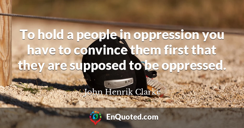 To hold a people in oppression you have to convince them first that they are supposed to be oppressed.