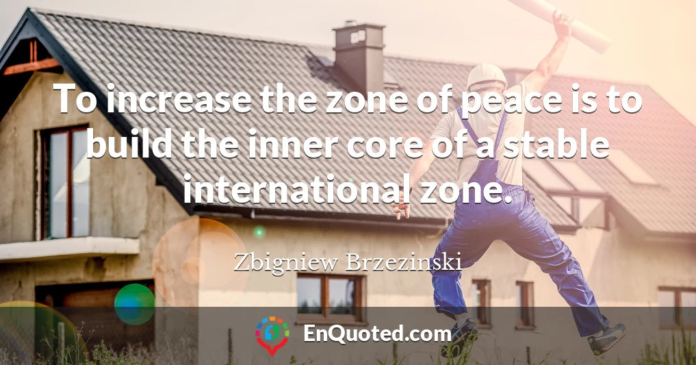 To increase the zone of peace is to build the inner core of a stable international zone.