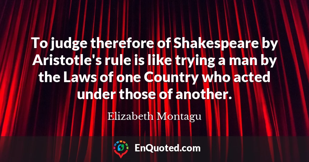 To judge therefore of Shakespeare by Aristotle's rule is like trying a man by the Laws of one Country who acted under those of another.