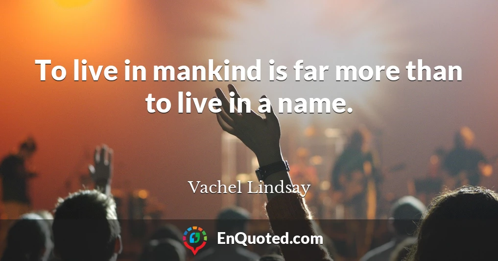 To live in mankind is far more than to live in a name.