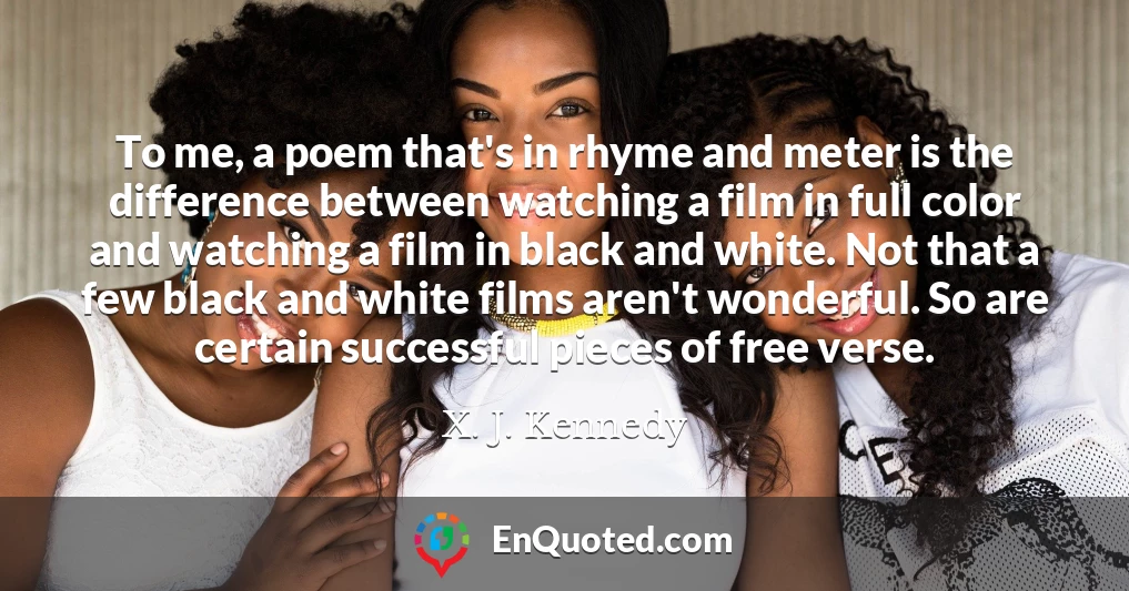 To me, a poem that's in rhyme and meter is the difference between watching a film in full color and watching a film in black and white. Not that a few black and white films aren't wonderful. So are certain successful pieces of free verse.