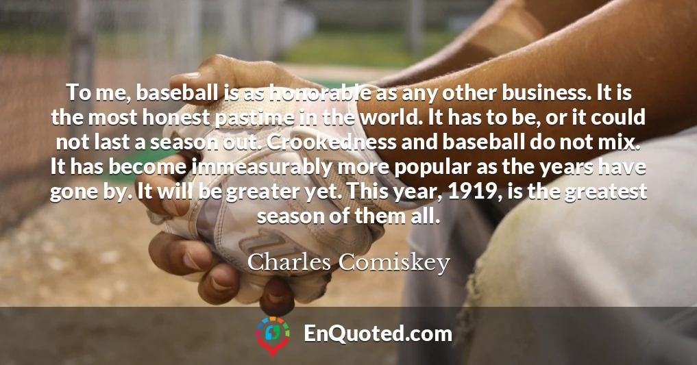 To me, baseball is as honorable as any other business. It is the most honest pastime in the world. It has to be, or it could not last a season out. Crookedness and baseball do not mix. It has become immeasurably more popular as the years have gone by. It will be greater yet. This year, 1919, is the greatest season of them all.