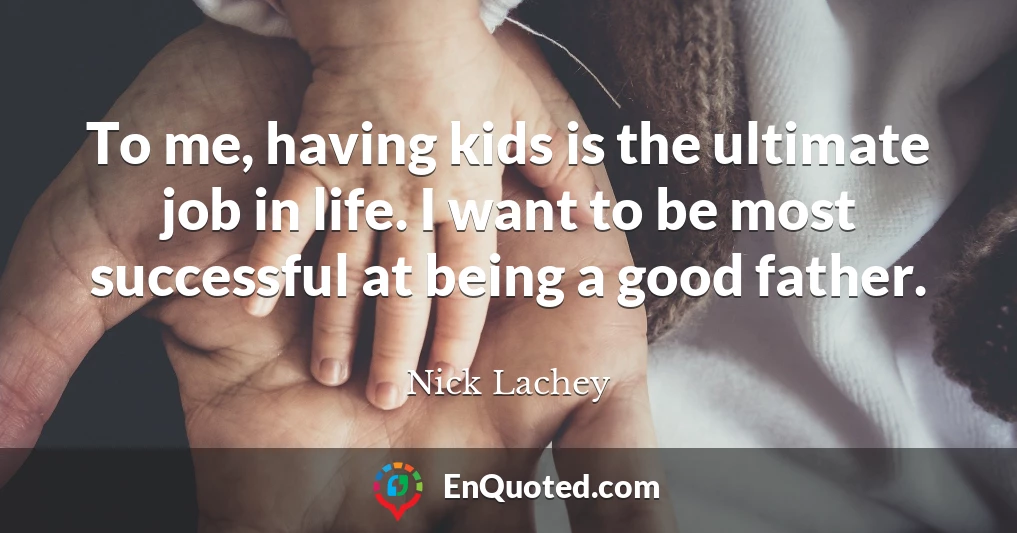 To me, having kids is the ultimate job in life. I want to be most successful at being a good father.
