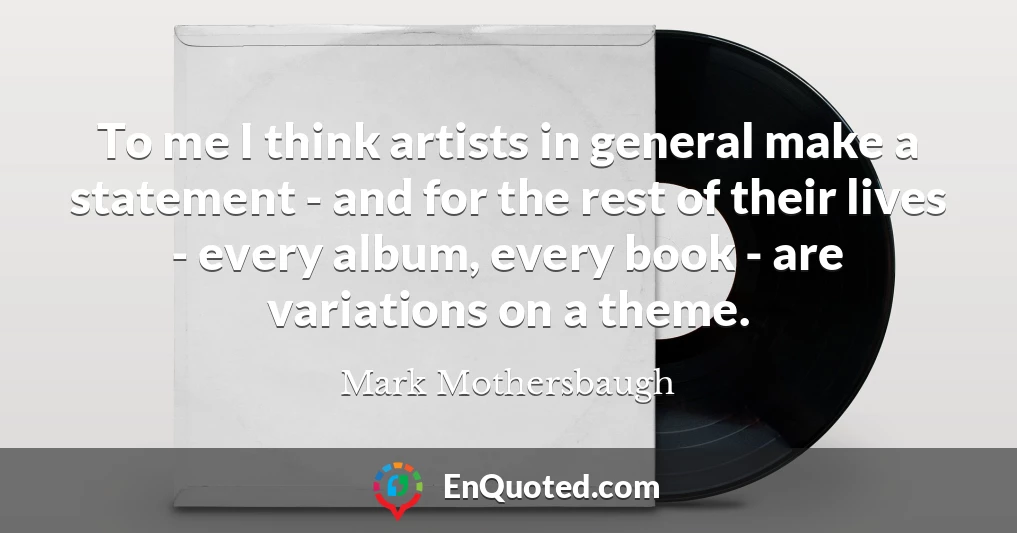 To me I think artists in general make a statement - and for the rest of their lives - every album, every book - are variations on a theme.
