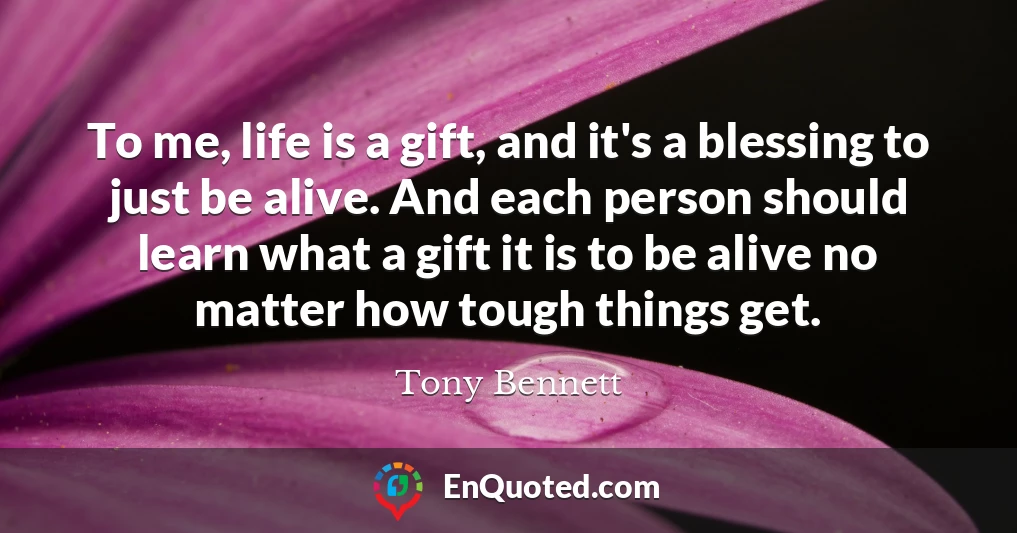 To me, life is a gift, and it's a blessing to just be alive. And each person should learn what a gift it is to be alive no matter how tough things get.
