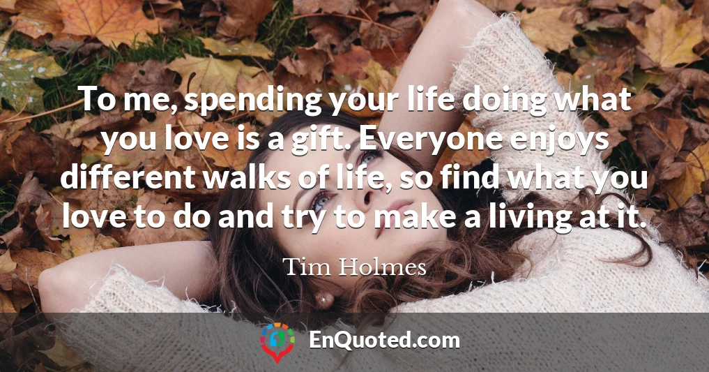 To me, spending your life doing what you love is a gift. Everyone enjoys different walks of life, so find what you love to do and try to make a living at it.