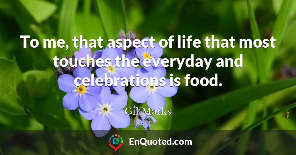 To me, that aspect of life that most touches the everyday and celebrations is food.